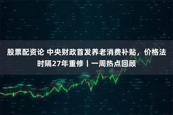 股票配资论 中央财政首发养老消费补贴，价格法时隔27年重修丨一周热点回顾