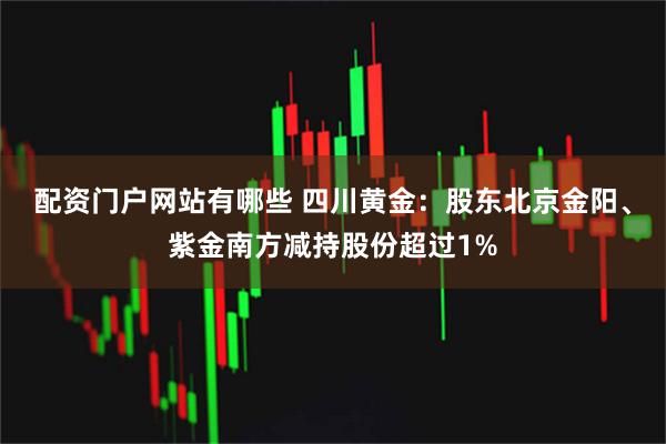 配资门户网站有哪些 四川黄金：股东北京金阳、紫金南方减持股份超过1%