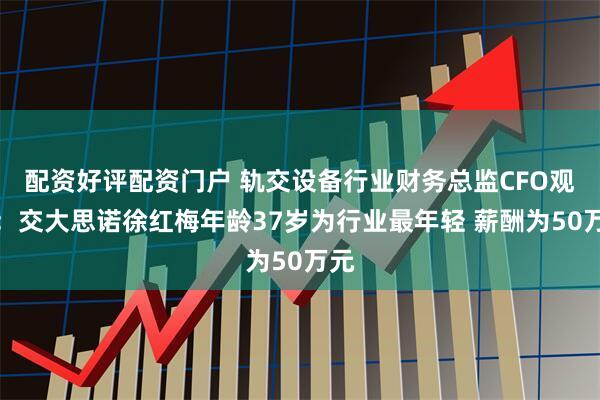 配资好评配资门户 轨交设备行业财务总监CFO观察：交大思诺徐红梅年龄37岁为行业最年轻 薪酬为50万元