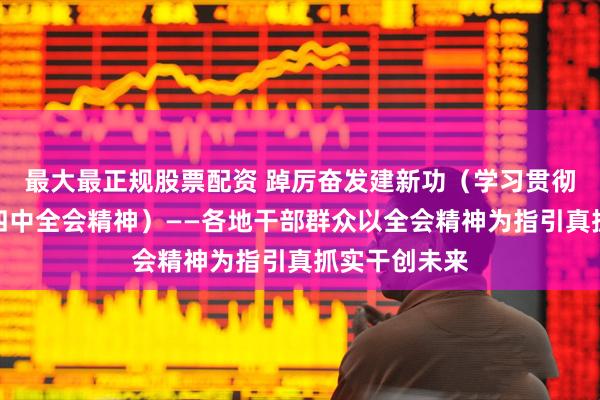 最大最正规股票配资 踔厉奋发建新功（学习贯彻党的二十届四中全会精神）——各地干部群众以全会精神为指引真抓实干创未来