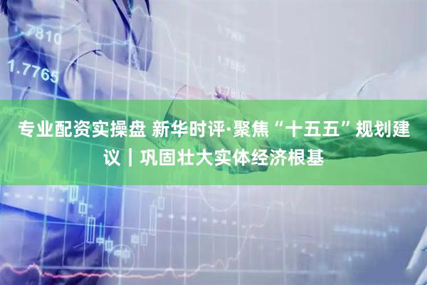 专业配资实操盘 新华时评·聚焦“十五五”规划建议｜巩固壮大实体经济根基