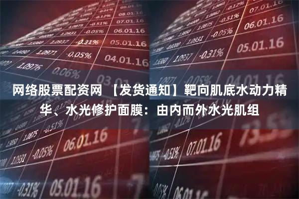 网络股票配资网 【发货通知】靶向肌底水动力精华、水光修护面膜：由内而外水光肌组