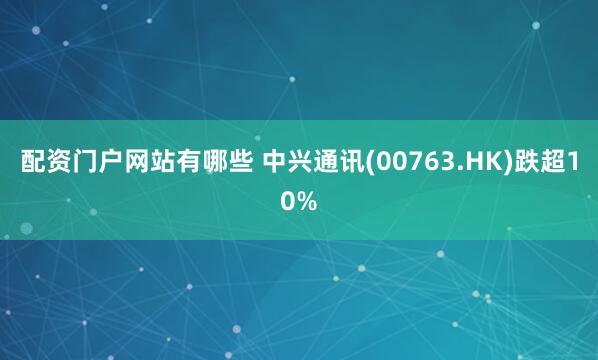 配资门户网站有哪些 中兴通讯(00763.HK)跌超10%