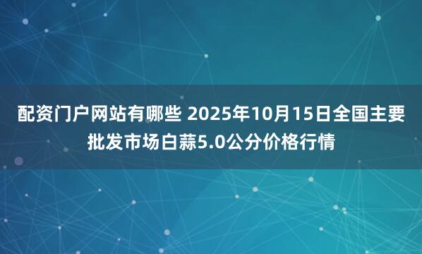 配资门户网站有哪些 2025年10月15日全国主要批发市场白蒜5.0公分价格行情
