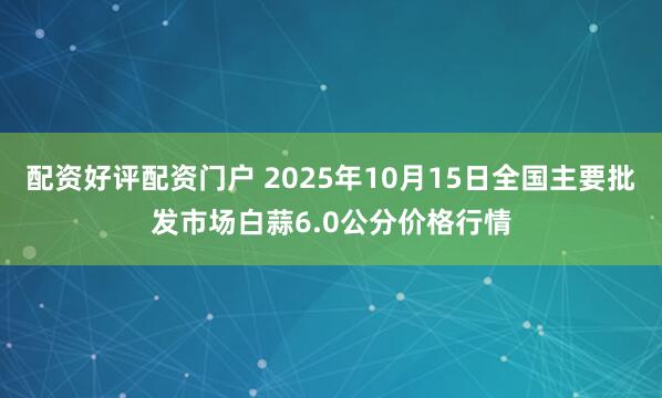 配资好评配资门户 2025年10月15日全国主要批发市场白蒜6.0公分价格行情