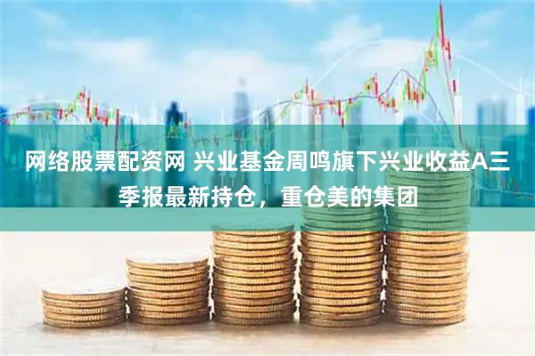 网络股票配资网 兴业基金周鸣旗下兴业收益A三季报最新持仓，重仓美的集团