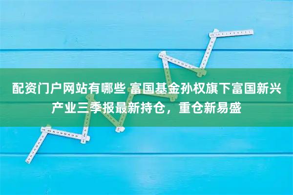 配资门户网站有哪些 富国基金孙权旗下富国新兴产业三季报最新持仓，重仓新易盛