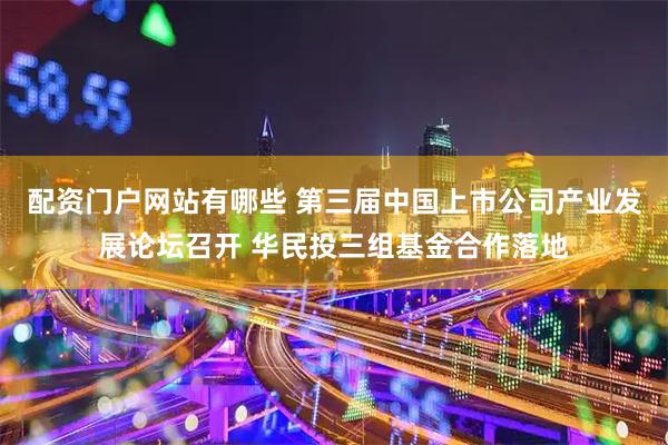 配资门户网站有哪些 第三届中国上市公司产业发展论坛召开 华民投三组基金合作落地