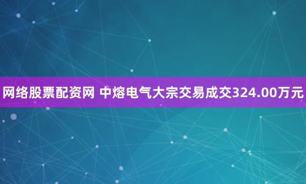 网络股票配资网 中熔电气大宗交易成交324.00万元