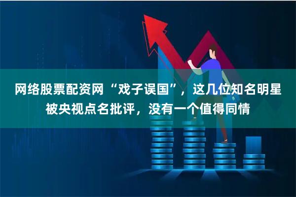 网络股票配资网 “戏子误国”，这几位知名明星被央视点名批评，没有一个值得同情