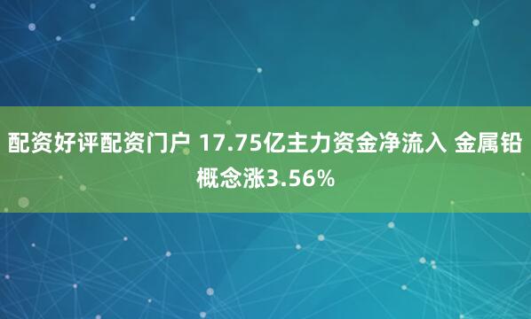 配资好评配资门户 17.75亿主力资金净流入 金属铅概念涨3.56%
