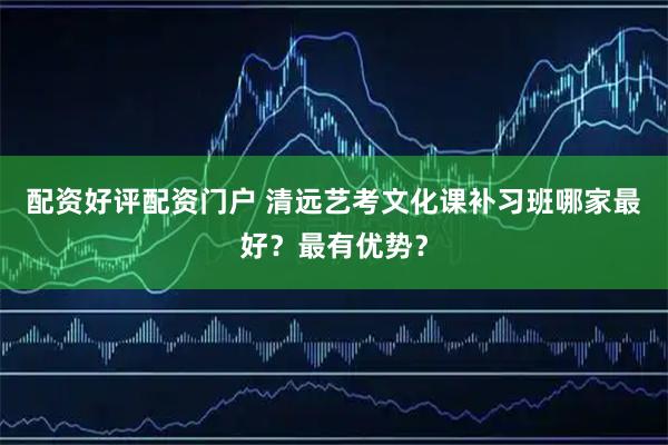 配资好评配资门户 清远艺考文化课补习班哪家最好？最有优势？