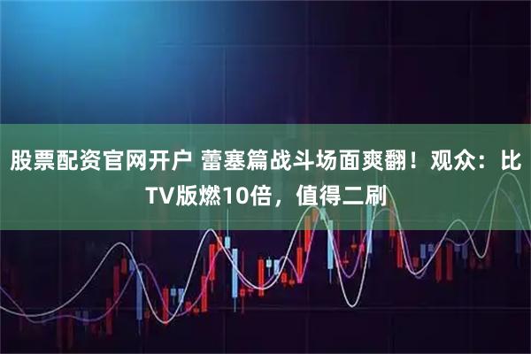 股票配资官网开户 蕾塞篇战斗场面爽翻！观众：比TV版燃10倍，值得二刷