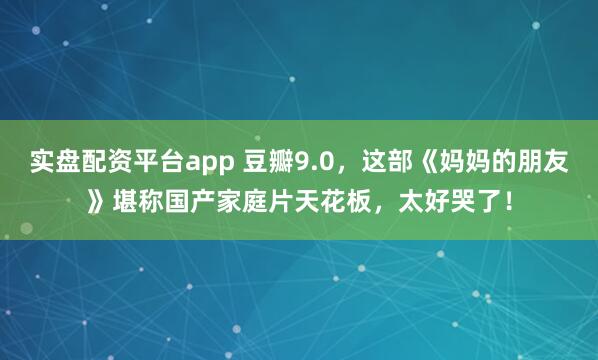 实盘配资平台app 豆瓣9.0，这部《妈妈的朋友》堪称国产家庭片天花板，太好哭了！