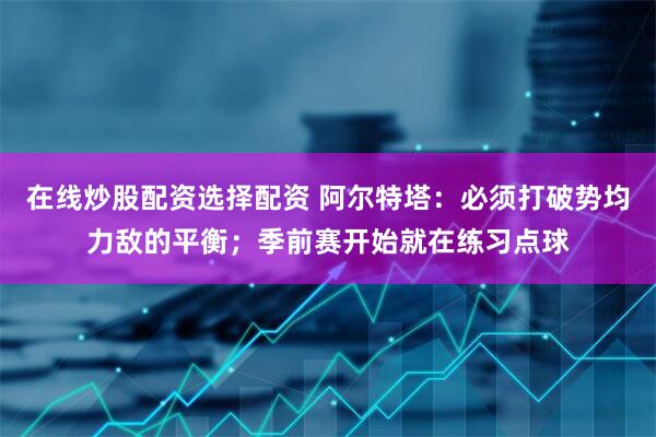 在线炒股配资选择配资 阿尔特塔：必须打破势均力敌的平衡；季前赛开始就在练习点球