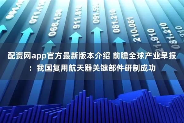配资网app官方最新版本介绍 前瞻全球产业早报:我国复用航天器关键部件研制成功