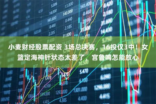 小麦财经股票配资 3场总决赛，16投仅3中！女篮定海神针状态太差了，宫鲁鸣怎能放心