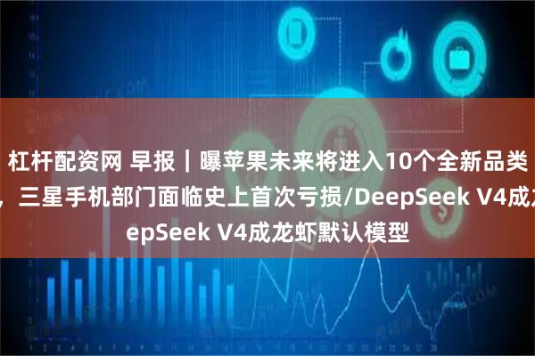 杠杆配资网 早报｜曝苹果未来将进入10个全新品类/内存涨疯了，三星手机部门面临史上首次亏损/DeepSeek V4成龙虾默认模型