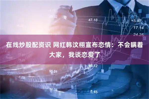 在线炒股配资识 网红韩汶栩宣布恋情：不会瞒着大家，我谈恋爱了